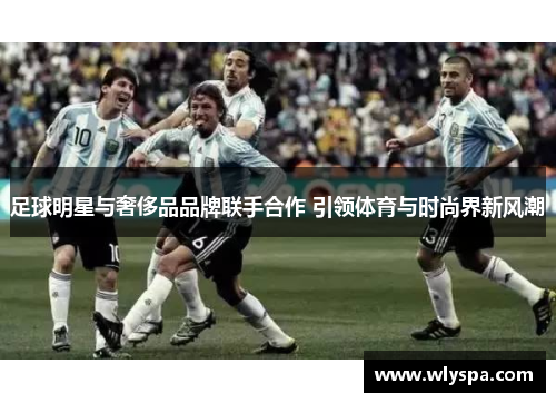 足球明星与奢侈品品牌联手合作 引领体育与时尚界新风潮