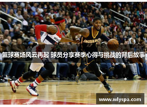 篮球赛场风云再起 球员分享赛季心得与挑战的背后故事