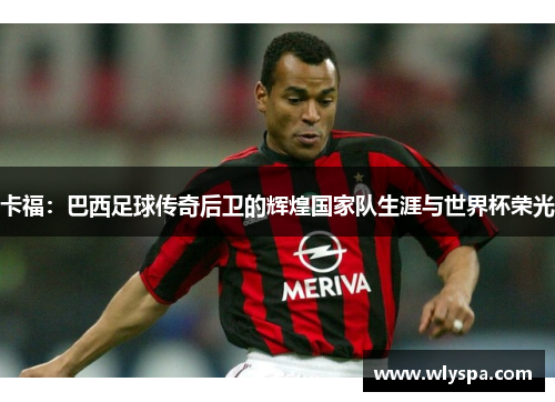 卡福：巴西足球传奇后卫的辉煌国家队生涯与世界杯荣光