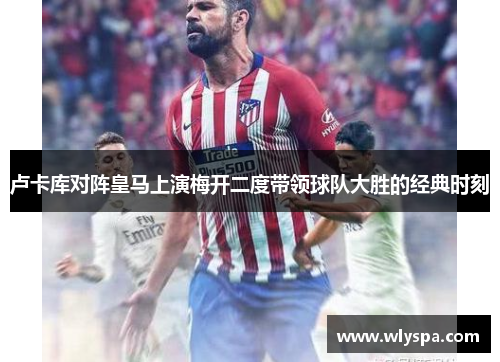 卢卡库对阵皇马上演梅开二度带领球队大胜的经典时刻