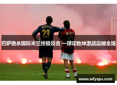 巴萨绝杀国际米兰终极反击 一球定乾坤激战震撼全场