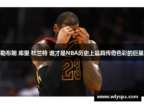 勒布朗 库里 杜兰特 谁才是NBA历史上最具传奇色彩的巨星
