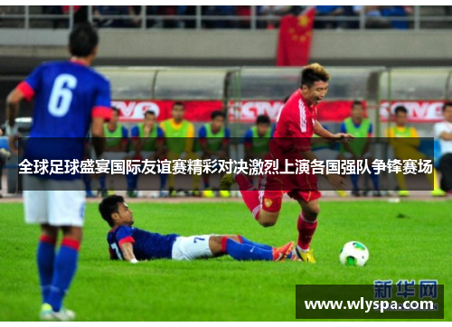 全球足球盛宴国际友谊赛精彩对决激烈上演各国强队争锋赛场