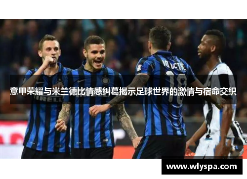 意甲荣耀与米兰德比情感纠葛揭示足球世界的激情与宿命交织