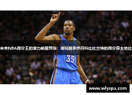 未来NBA得分王的潜力新星预测：谁将继承乔丹科比杜兰特的得分霸主地位