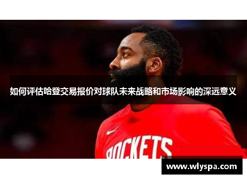 如何评估哈登交易报价对球队未来战略和市场影响的深远意义