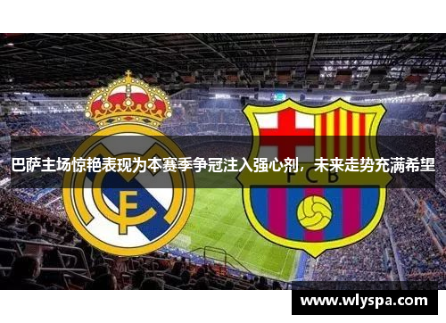 巴萨主场惊艳表现为本赛季争冠注入强心剂，未来走势充满希望