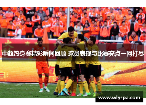 中超热身赛精彩瞬间回顾 球员表现与比赛亮点一网打尽
