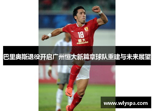 巴里奥斯退役开启广州恒大新篇章球队重建与未来展望