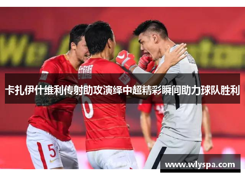 卡扎伊什维利传射助攻演绎中超精彩瞬间助力球队胜利