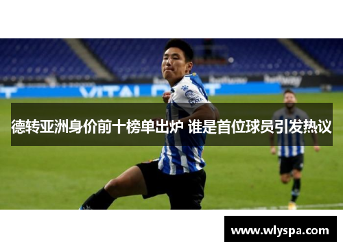 德转亚洲身价前十榜单出炉 谁是首位球员引发热议