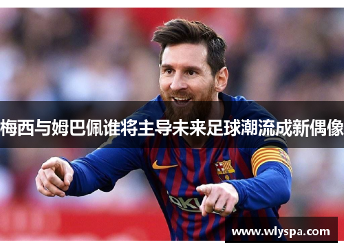 梅西与姆巴佩谁将主导未来足球潮流成新偶像