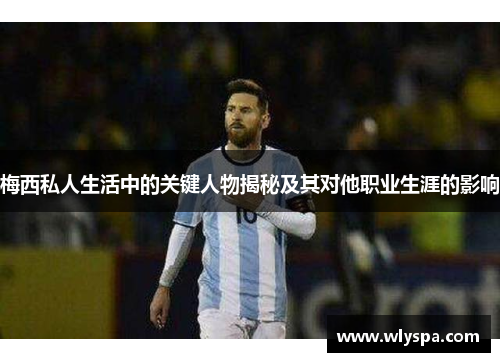 梅西私人生活中的关键人物揭秘及其对他职业生涯的影响
