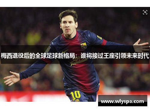 梅西退役后的全球足球新格局：谁将接过王座引领未来时代