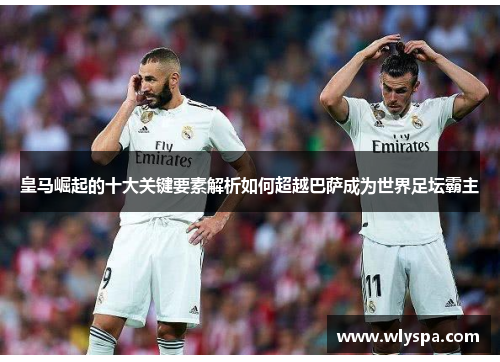 皇马崛起的十大关键要素解析如何超越巴萨成为世界足坛霸主