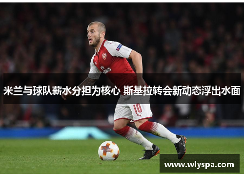 米兰与球队薪水分担为核心 斯基拉转会新动态浮出水面
