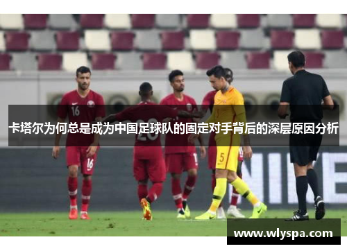 卡塔尔为何总是成为中国足球队的固定对手背后的深层原因分析