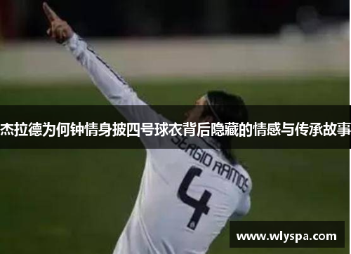 杰拉德为何钟情身披四号球衣背后隐藏的情感与传承故事 杰拉德为何钟情身披四号球衣背后隐藏的情感与传承故事