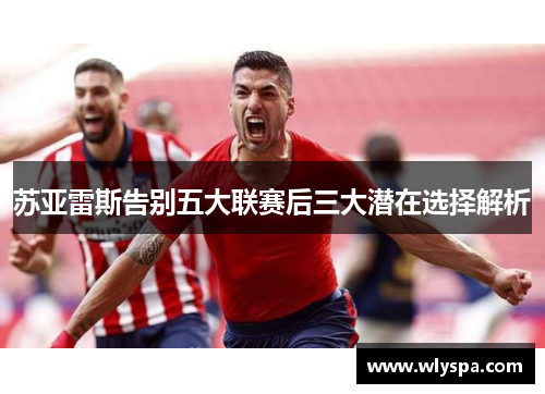 苏亚雷斯告别五大联赛后三大潜在选择解析