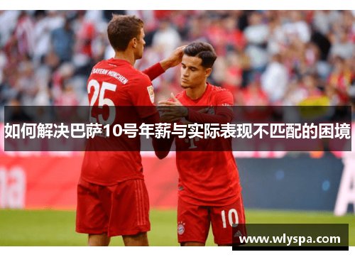 如何解决巴萨10号年薪与实际表现不匹配的困境 如何解决巴萨10号年薪与实际表现不匹配的困境