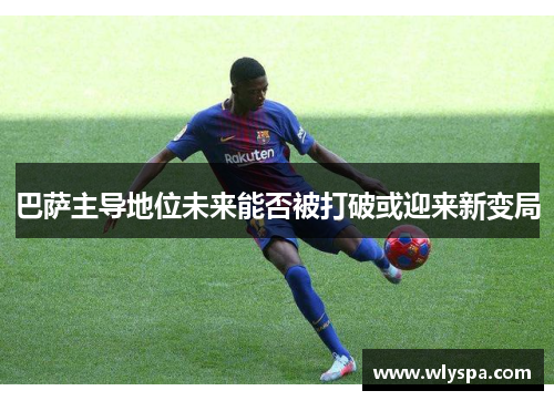 巴萨主导地位未来能否被打破或迎来新变局 巴萨主导地位未来能否被打破或迎来新变局