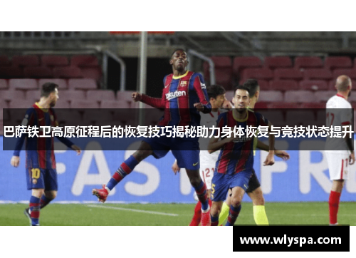 巴萨铁卫高原征程后的恢复技巧揭秘助力身体恢复与竞技状态提升 巴萨铁卫高原征程后的恢复技巧揭秘助力身体恢复与竞技状态提升