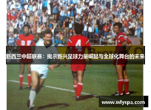新西兰中超联赛：揭示新兴足球力量崛起与全球化舞台的未来