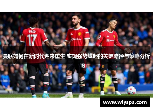 曼联如何在新时代迎来重生 实现强势崛起的关键路径与策略分析 曼联如何在新时代迎来重生 实现强势崛起的关键路径与策略分析