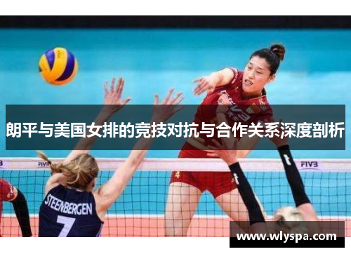 朗平与美国女排的竞技对抗与合作关系深度剖析 朗平与美国女排的竞技对抗与合作关系深度剖析