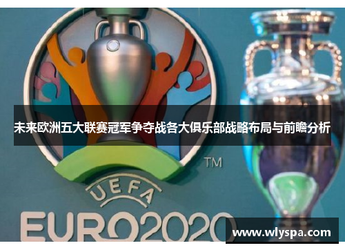 未来欧洲五大联赛冠军争夺战各大俱乐部战略布局与前瞻分析