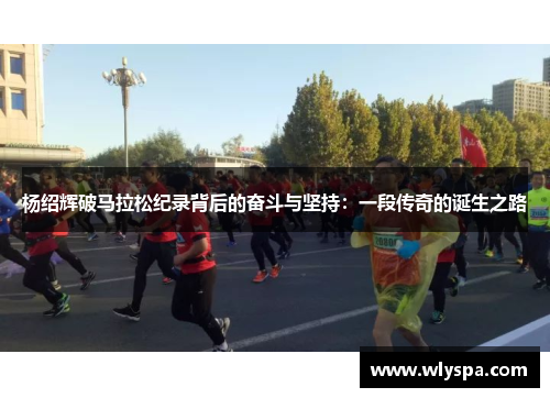 杨绍辉破马拉松纪录背后的奋斗与坚持:一段传奇的诞生之路 杨绍辉破马拉松纪录背后的奋斗与坚持:一段传奇的诞生之路