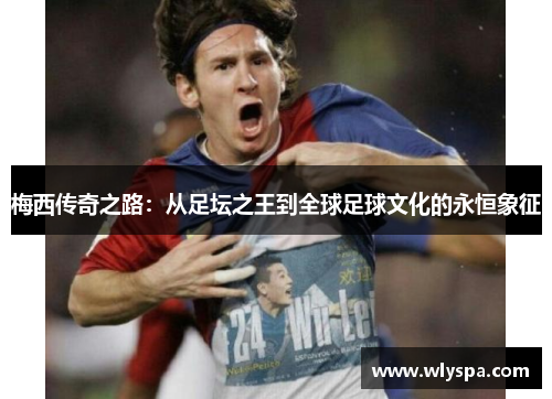 梅西传奇之路:从足坛之王到全球足球文化的永恒象征 梅西传奇之路:从足坛之王到全球足球文化的永恒象征
